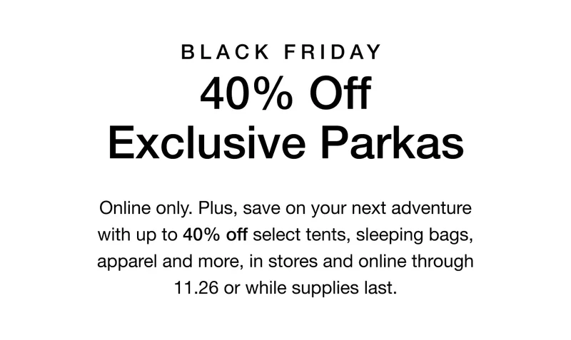 Black Friday. 40% Off Exclusive Parkas. Online only. Plus up to 40% off select tents, sleeping bags, apparel and more, in stores and online through 11.26 or while supplies last.
