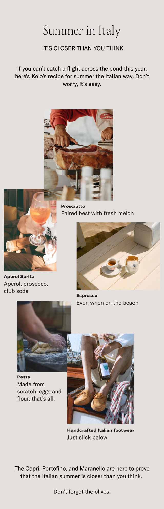 Summer in Italy. It's closer than you think. If you can't catch a flight across the pond this year, here's koio's recipe for summer the Italian way. Don't worry, it's easy. Prosciutto–Paired best with fresh melon. Aperol Spritz–Aperol, prosecco, club soda. Espresso–Even when on the beach. Pasta–Made from scratch: eggs and flour, that's all. Handcrafted Italian footwear–Just a click below. The Capri, Portofino, and Maranello are here to prove that the Italian summer is closer than you think. Don't forget the olives.