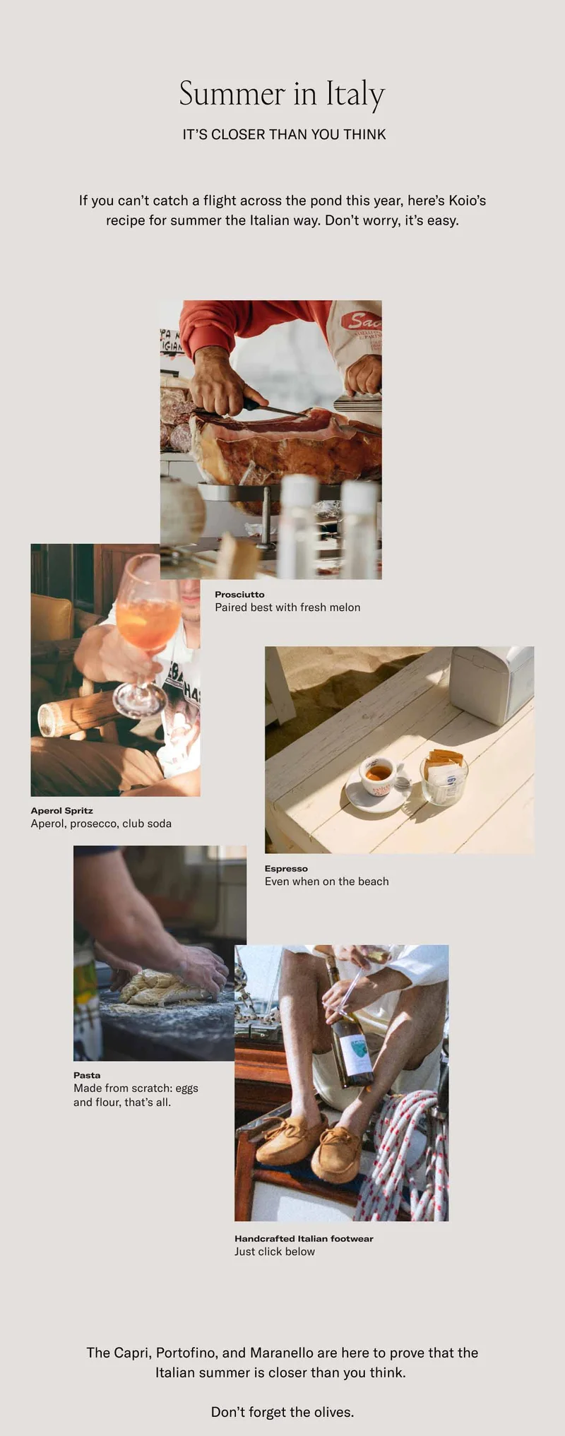 Summer in Italy. It's closer than you think. If you can't catch a flight across the pond this year, here's koio's recipe for summer the Italian way. Don't worry, it's easy. Prosciutto–Paired best with fresh melon. Aperol Spritz–Aperol, prosecco, club soda. Espresso–Even when on the beach. Pasta–Made from scratch: eggs and flour, that's all. Handcrafted Italian footwear–Just a click below. The Capri, Portofino, and Maranello are here to prove that the Italian summer is closer than you think. Don't forget the olives.