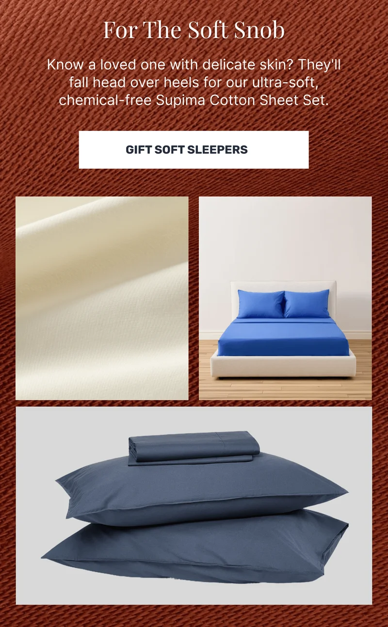 For Soft Snob Sleepers Know a loved one with delicate skin? They'll fall head over heels for our ultra-soft, chemical-free Supima Cotton Sheet Set.