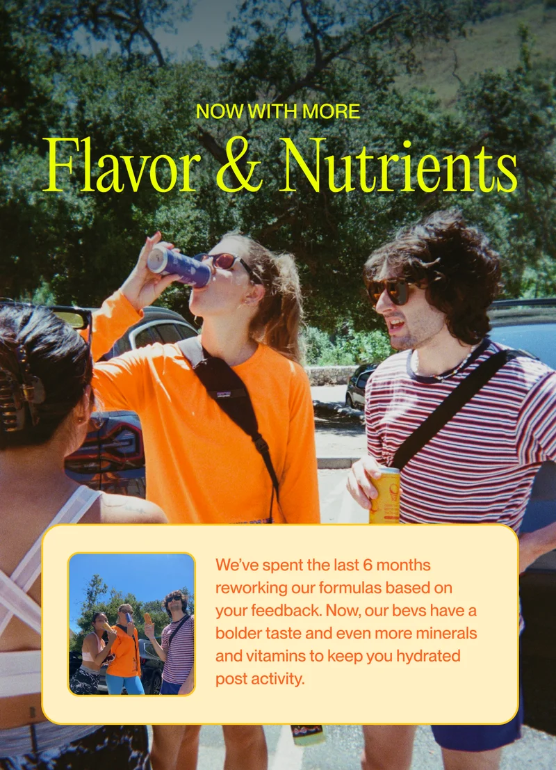We’ve spent the last 6 months reworking our formulas based on your feedback. Now, our bevs have a bolder taste and even more minerals and vitamins to keep you hydrated post activity.