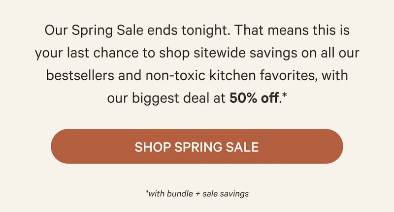Our Spring Sale ends tonight. That means this is your last chance to shop sitewide savings on all our bestsellers and non-toxic kitchen favorites, with our biggest deal at 50% off.* | Shop Spring Sale