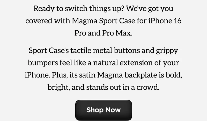 Magma Sport Case. Ready to switch things up? We've got you covered with Magma Sport Case for iPhone 16 Pro and Pro Max. Sport Case's tactile metal buttons and grippy bumpers feel like an natural extension of your iPhone. Plys, its satin Magma backplate is bold, brigh, and stands out in a crows. Shop Now.