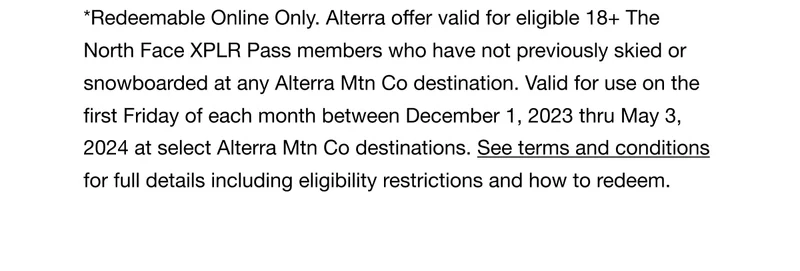 *Redeemable Online Only. Alterra offer valid for eligible 18+ The North Face XPLR Pass members who have not previously skied or snowboarded at any Alterra Mtn Co destination. Valid for use on the first Friday of each month between December 1, 2023 thru May 3, 2024 at select Alterra Mtn Co destinations. See terms and conditions for full details including eligibility restrictions and how to redeem.