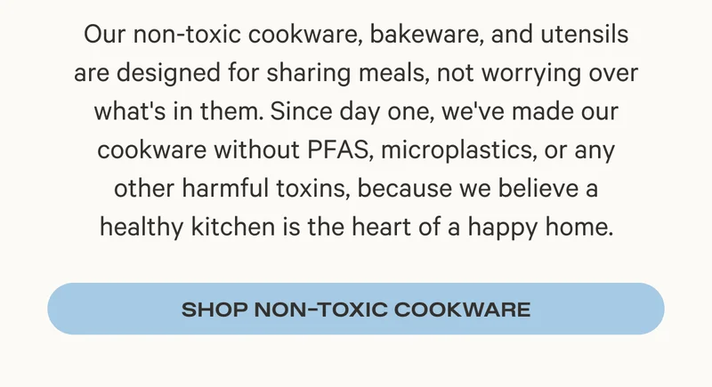 Our non-toxic cookware, bakeware, and utensils are designed for sharing meals, not worrying over what's in them. Since day one, we've made our cookware without PFAS, microplastics, or any other harmful toxins, because we believe a healthy kitchen is the heart of a happy home. Shop Non-Toxic Cookware