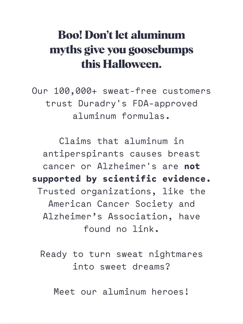 Boo! Don’t let aluminum myths give you goosebumps this Halloween. Our 100,000+ sweat-free customers trust Duradry's FDA-approved aluminum formulas.  Claims that aluminum in antiperspirants causes breast cancer or Alzheimer's are not supported by scientific evidence. Trusted organizations, like the American Cancer Society and Alzheimer’s Association, have found no link.  Ready to turn sweat nightmares into sweet dreams?  Meet our aluminum heroes!