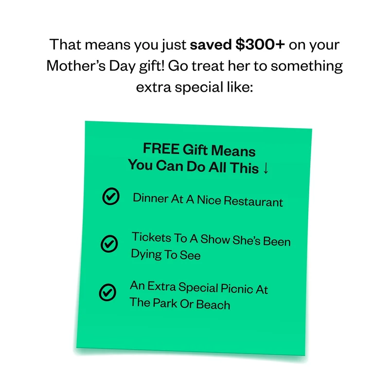 That means you just saved $300+ on your Mother’s Day gift! Go treat her to something extra special like: FREE Gift Means You Can Do All This | Dinner At A Nice Restaurant | Tickets To A Show She’s Been Dying To See | An Extra Special Picnic At The Park Or Beach
