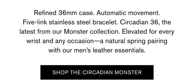 Refined 36mm case. Automatic movement. Five-link stainless steel bracelet. Circadian 36, the latest from our Monster collection. Elevated for every wrist and any occasion—a natural spring pairing with our men’s leather essentials. | SHOP THE CIRCADIAN MONSTER