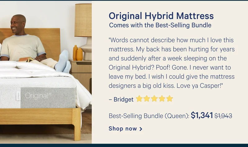 Original Hybrid Mattress >> Comes with Best-Selling Bundle >> "Words cannot describe how much I love this mattress. My back has been hurting for years and suddenly after a week sleeping on the Original Hybrid? Poof! Gone. I never want to leave my bed. I wish I could give the mattress designers a big old kiss. Love ya Casper!"  >> – Bridget ★★★★★ >>  Queen: $1,122 ($1,495) >> Shop now >>