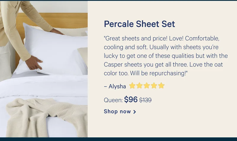 Percale Sheets >> "Great sheets and price! Love! Comfortable, cooling and soft. Usually with sheets you’re lucky to get one of these qualities but with the Casper sheets you get all three. Love the oat color too. Will be repurchasing!" >> – Alysha ★★★★★ >> Queen: $96 ($139) >> Shop now >>