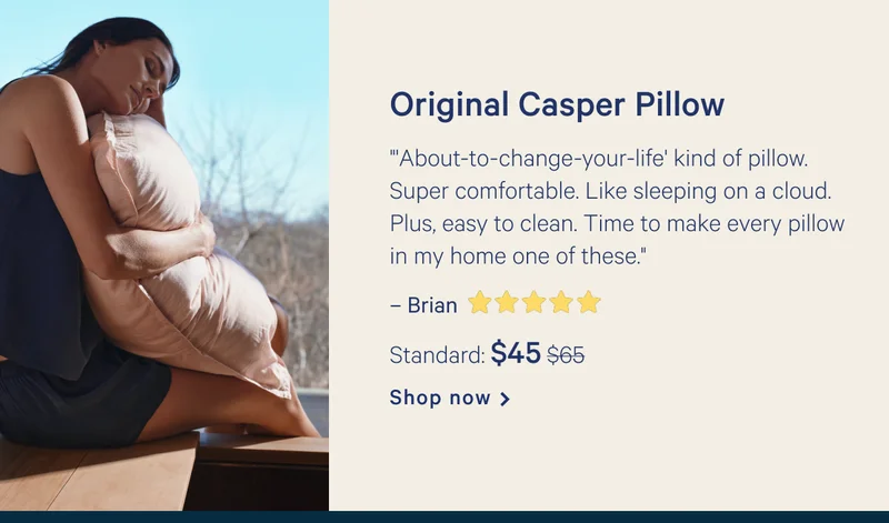 Original Casper Pillow >> ”'About-to-change-your-life' kind of pillow. Super comfortable. Like sleeping on a cloud. Plus, easy to clean. Time to make every pillow in my home one of these."  >> – Brian ★★★★★ >> Standard: $45 ($65) >> Shop now >>