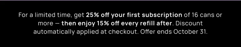 For a limited time, get 25% off your first subscription of 16 cans or more — then enjoy 15% off every refill after. Discount automatically applied at checkout. Offer ends October 31.