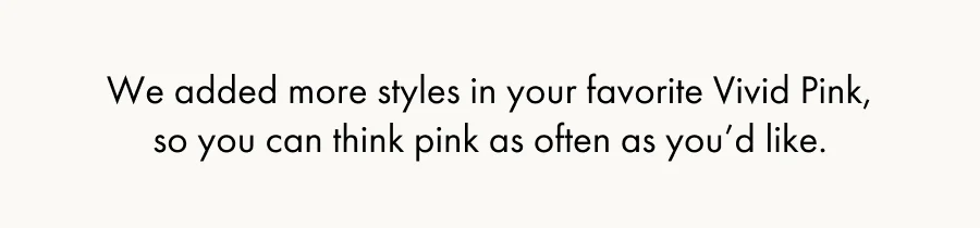 We added more styles in your favorite Vivid Pink, so you can think pink as often as you'd like.