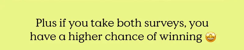 Plus if you take both surveys, you have a higher chance of winning!