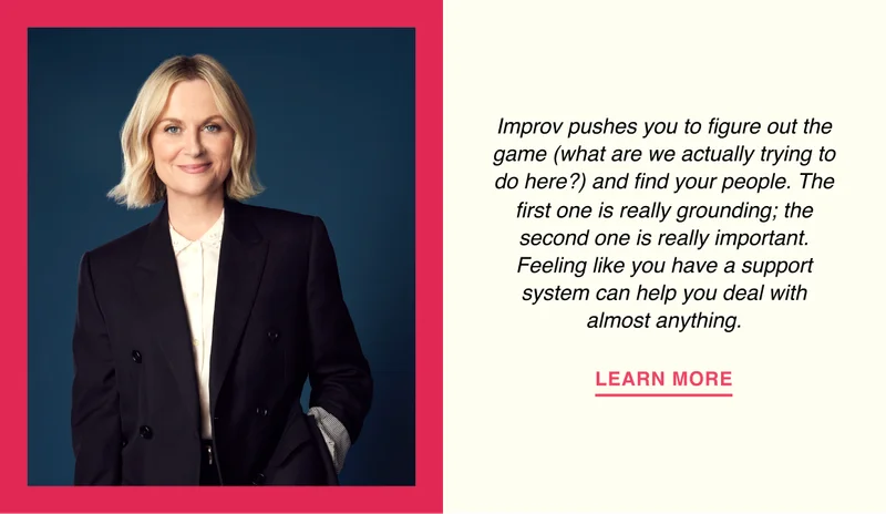 Amy Poehler - Improv pushes you to figure out the game (what are we actually trying to do here?) and find your people. The first one is really grounding; the second one is really important. Feeling like you have a support system can help you deal with almost anything.