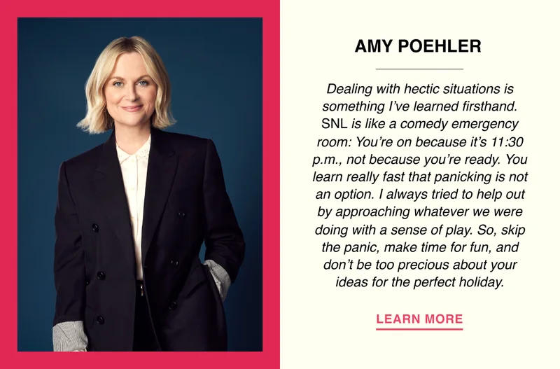 Amy Poehler - Dealing with hectic situations is something I’ve learned firsthand. SNL is like a comedy emergency room: You’re on because it’s 11:30 p.m., not because you’re ready. You learn really fast that panicking is not an option. I always tried to help out by approaching whatever we were doing with a sense of play. So, skip the panic, make time for fun, and don’t be too precious about your ideas for the perfect holiday.