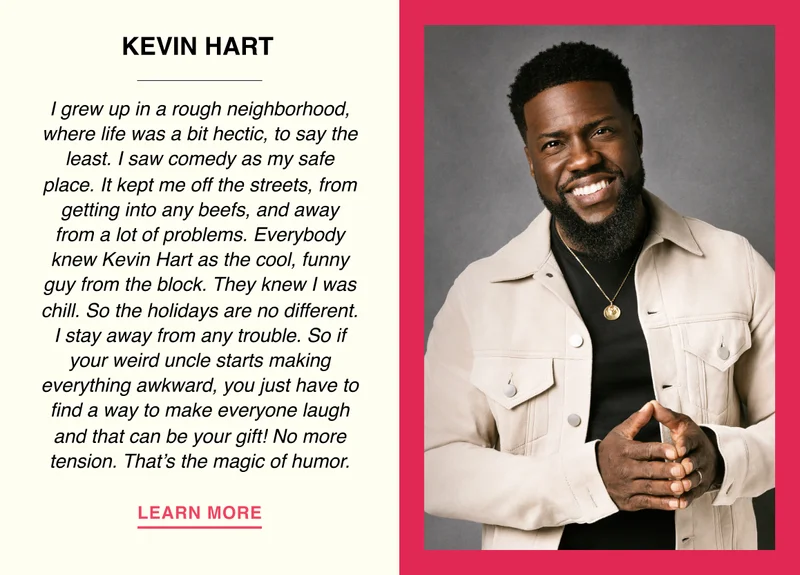 Kevin Hart - I grew up in a rough neighborhood, where life was a bit hectic, to say the least. I saw comedy as my safe place. It kept me off the streets, from getting into any beefs, and away from a lot of problems. Everybody knew Kevin Hart as the cool funny guy from the block. They knew I was chill. So the holidays are no different. I stay away from any trouble. So if your weird uncle starts making everything awkward, you just have to find a way to make everyone laugh and that can be your gift! No more tension. That’s the magic of humor.