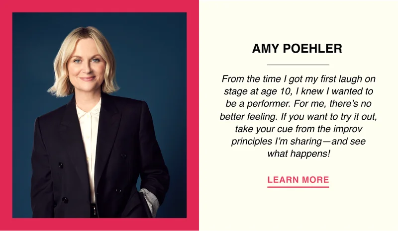 Amy Poehler - From the time I got my first laugh on stage at age 10, I knew I wanted to be a performer. For me, there’s no better feeling. If you want to try it out, take your cue from the improv principles I’m sharing—and see what happens!