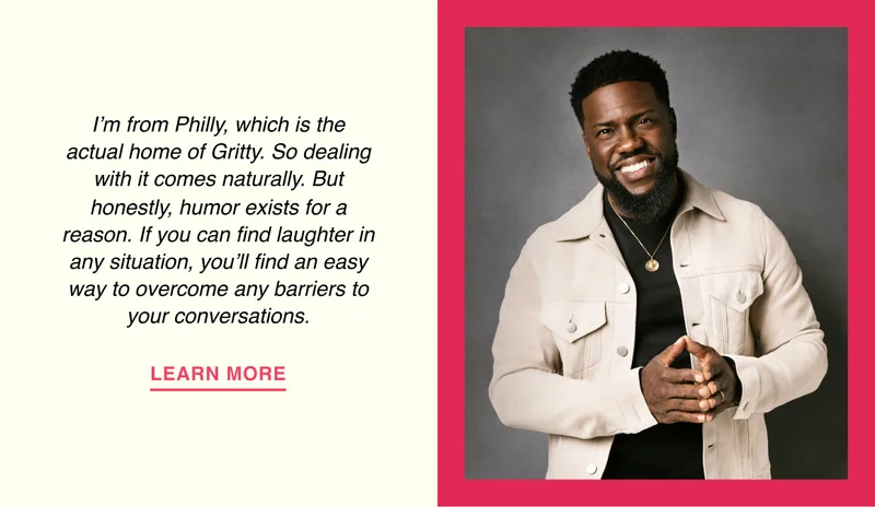 Kevin Hart - I’m from Philly, which is the actual home of Gritty. So dealing with it comes naturally. But, honestly, humor exists for a reason. If you can find laughter in any situation, you’ll find an easy way to overcome any barriers to your conversations.
