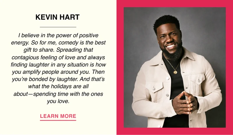 Kevin Hart - I believe in the power of positive energy. So for me, comedy is the best gift to share. Spreading that contagious feeling of love and always finding laughter in any situation is how you amplify people around you. Then you’re bonded by laughter. And that’s what the holidays are all about. Spending time with the ones you love.