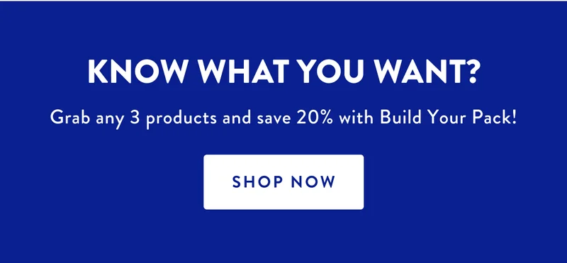 KNOW WHAT YOU WANT? Grab any 3 products and save 20% with Build Your Pack! | SHOP NOW