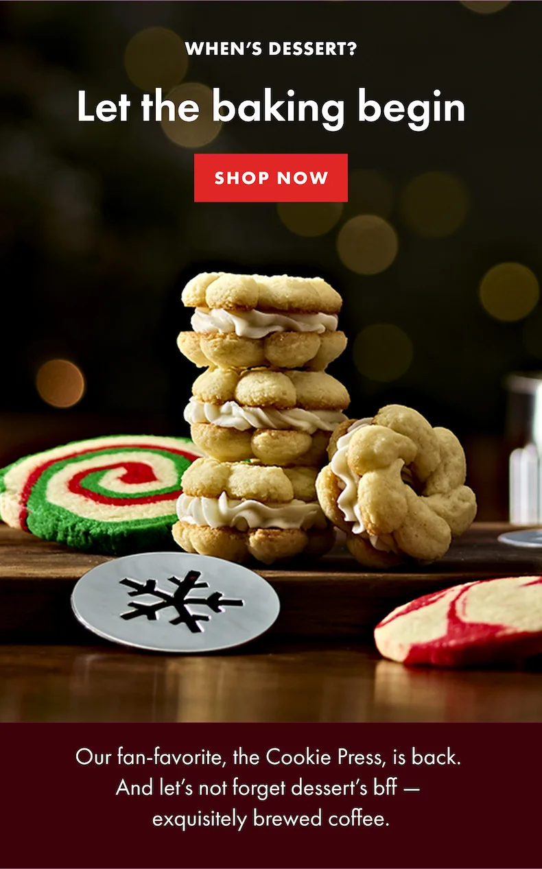 When's dessert? Let the baking begin. Our fan-favorite, the Cookie Press, is back. And let's not forget dessert's bff - exquisitely brewed coffee. SHOP NOW.