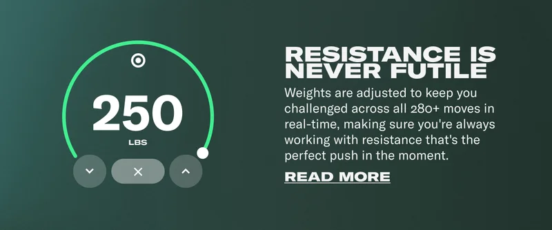 RESISTANCE IS NEVER FUTILE Weights are adjusted to keep you challenged across all 280+ moves in real-time, making sure you're always working with resistance that's the perfect push in the moment.
