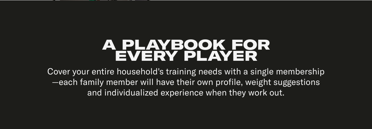A PLAYBOOK FOR EVERY PLAYER Cover your entire household's training needs with a single membership—each family member will have their own profile, weight suggestions and individualized experience when they work out.