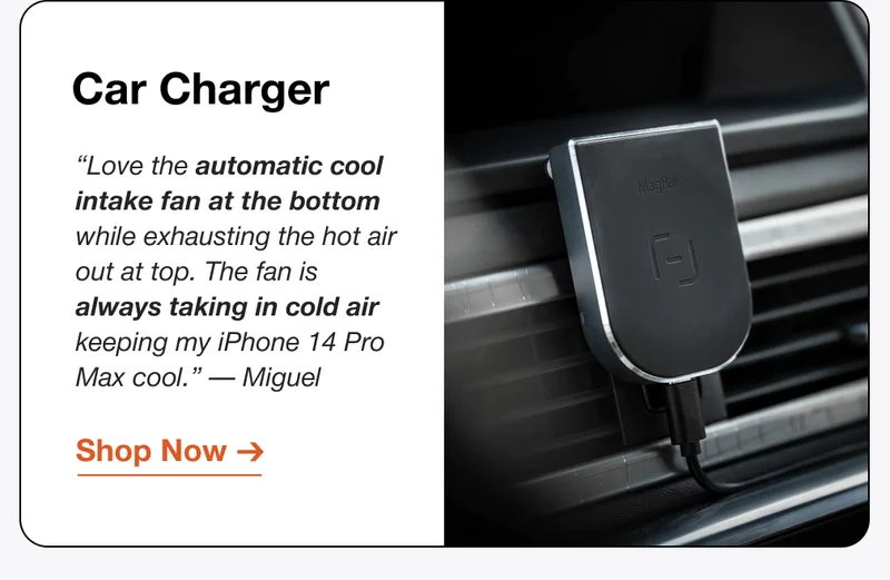 Car Charger “Love the automatic cool intake fan at the bottom while exhausting the hot air out at top. The fan is always taking in cold air keeping my iPhone 14 Pro Max cool.” — Miguel