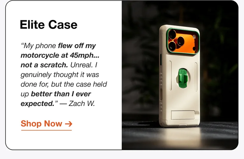 Elite Case “My phone flew off my motorcycle at 45mph... not a scratch. Unreal. I genuinely thought it was done for, but the case held up better than I ever expected.” — Zach W.