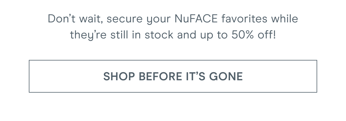 Don’t wait, secure your NuFACE favorites while they’re still in stock and up to 50% off! Click here to shop before it's gone!