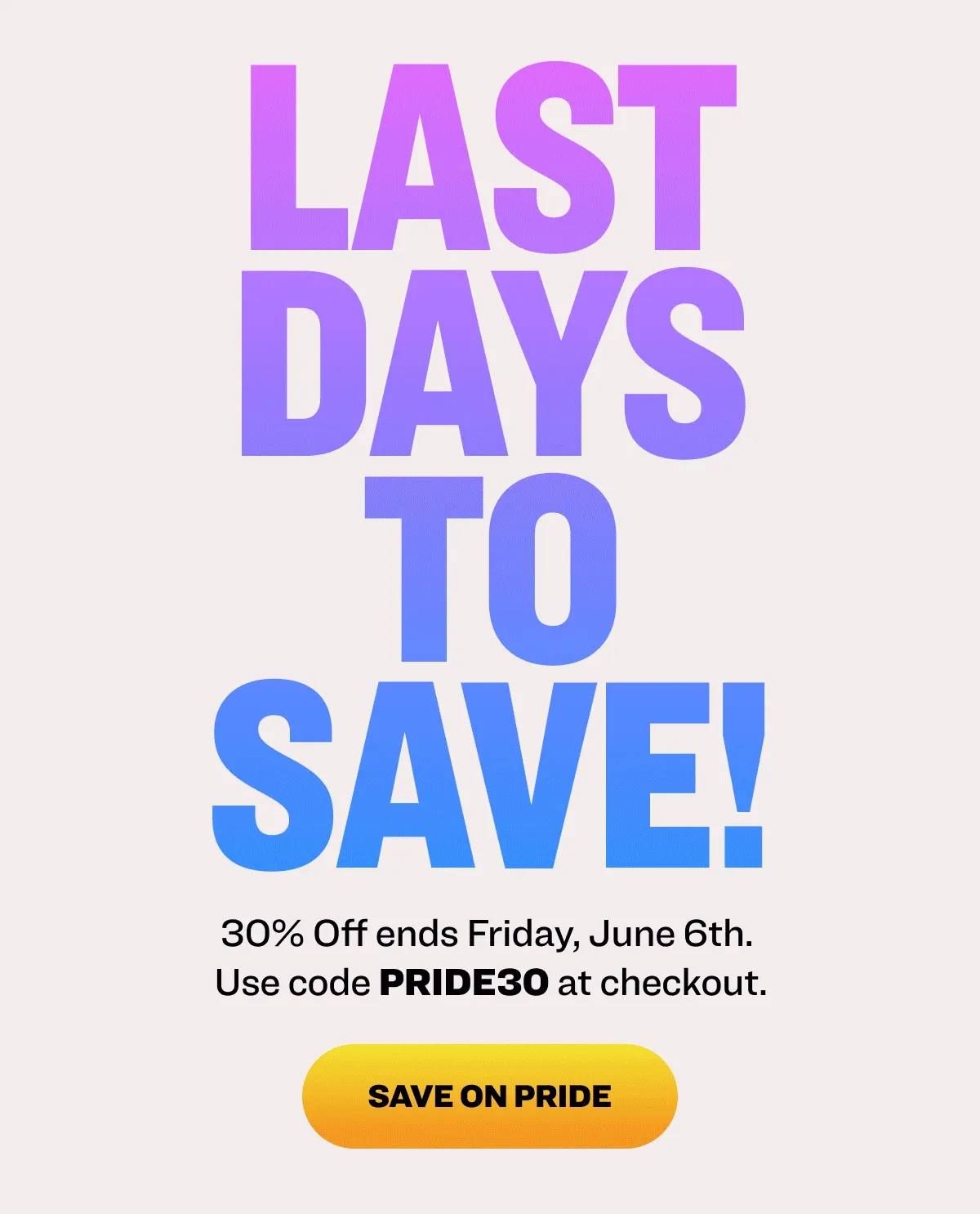 LAST DAYS TO SAVE 30% Off ends Friday, June 6th. Use code PRIDE30 at checkout. SAVE ON PRIDE