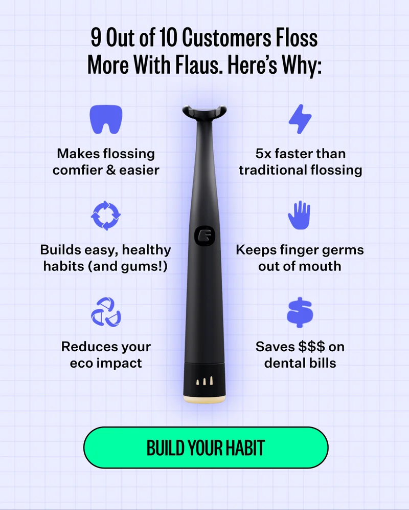 9 Out of 10 Customers Floss More With Flaus. Here's Why: Makes flossing comfier & easier, 5x faster than traditional flossing, Builds easy , healthy habits (and gums!), Keeps finger germs out of mouth, Reduces your eco impact, Saves $$$ on dental bills | Build Your Habit