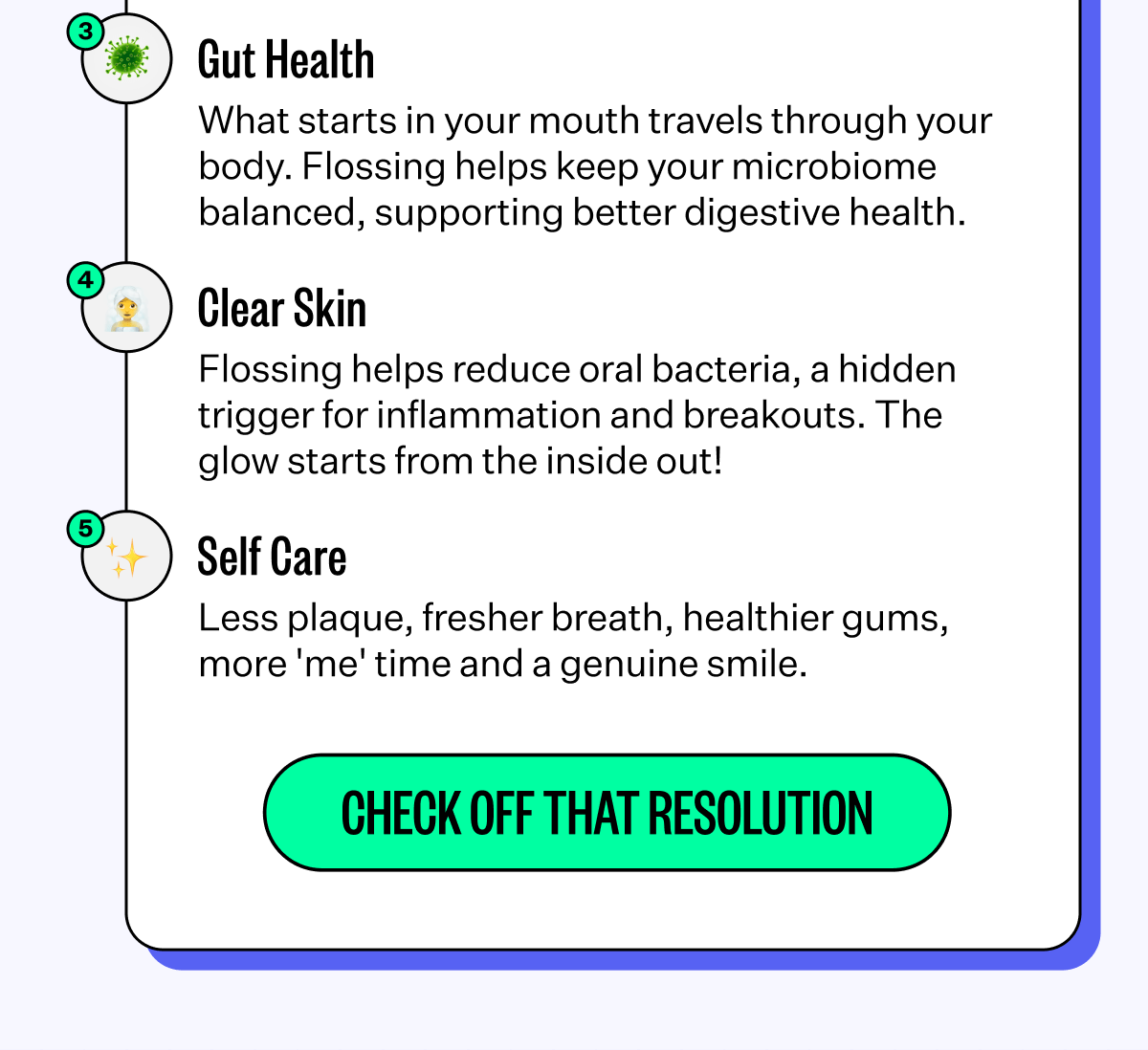 Gut Health - What starts in your mouth travels through your body. Flossing helps keep your microbiome balanced, supporting better digestive health. | Clear Skin - Flossing helps reduce oral bacteria, a hidden trigger for inflammation and breakouts. The glow starts from the inside out! | Self Care - Less plaque, fresher breath, healthier gums, more 'me' time and a genuine smile. | Check Off That Resolution