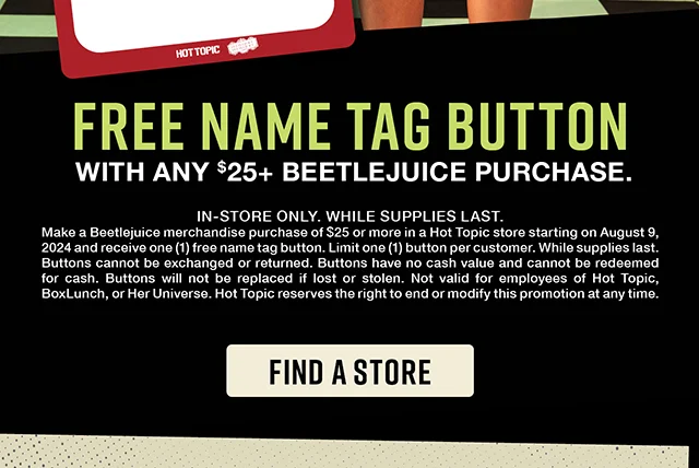 Free name tag button with any $25 and up Beetlejuice purchase. In-store only. While supplies last. Find a Store
