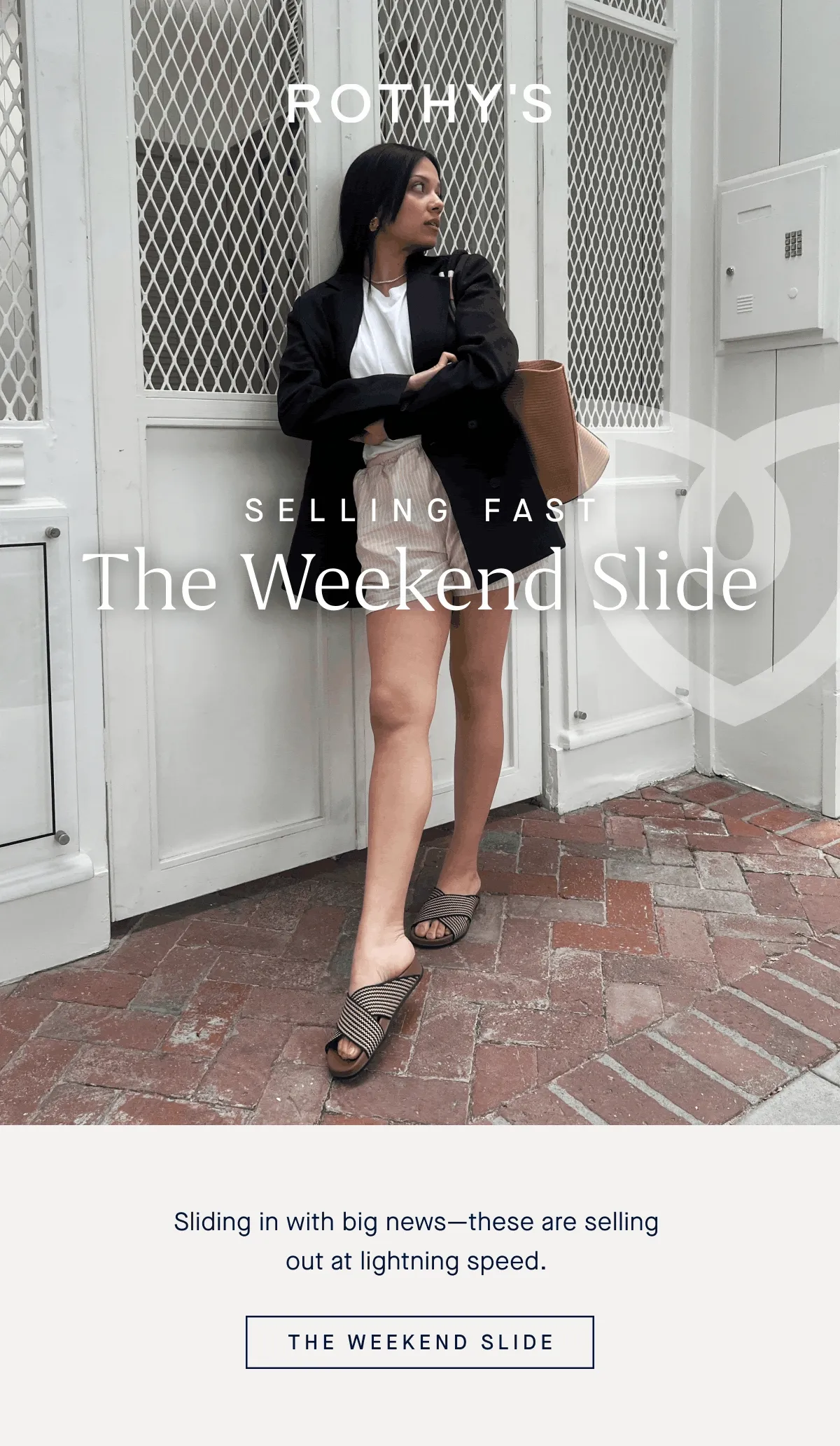 SELLING FAST The Weekend Slide Sliding in with big news—these are selling out at lightning speed. THE WEEKEND SLIDE