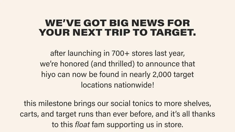 we’ve got big news for your next trip to target.   after launching in 700+ stores last year, we’re honored (and thrilled) to announce that hiyo can now be found in nearly 2,000 target locations nationwide!  this milestone brings our social tonics to more shelves, carts, and target runs than ever before, and it’s all thanks to this float fam supporting us in store.