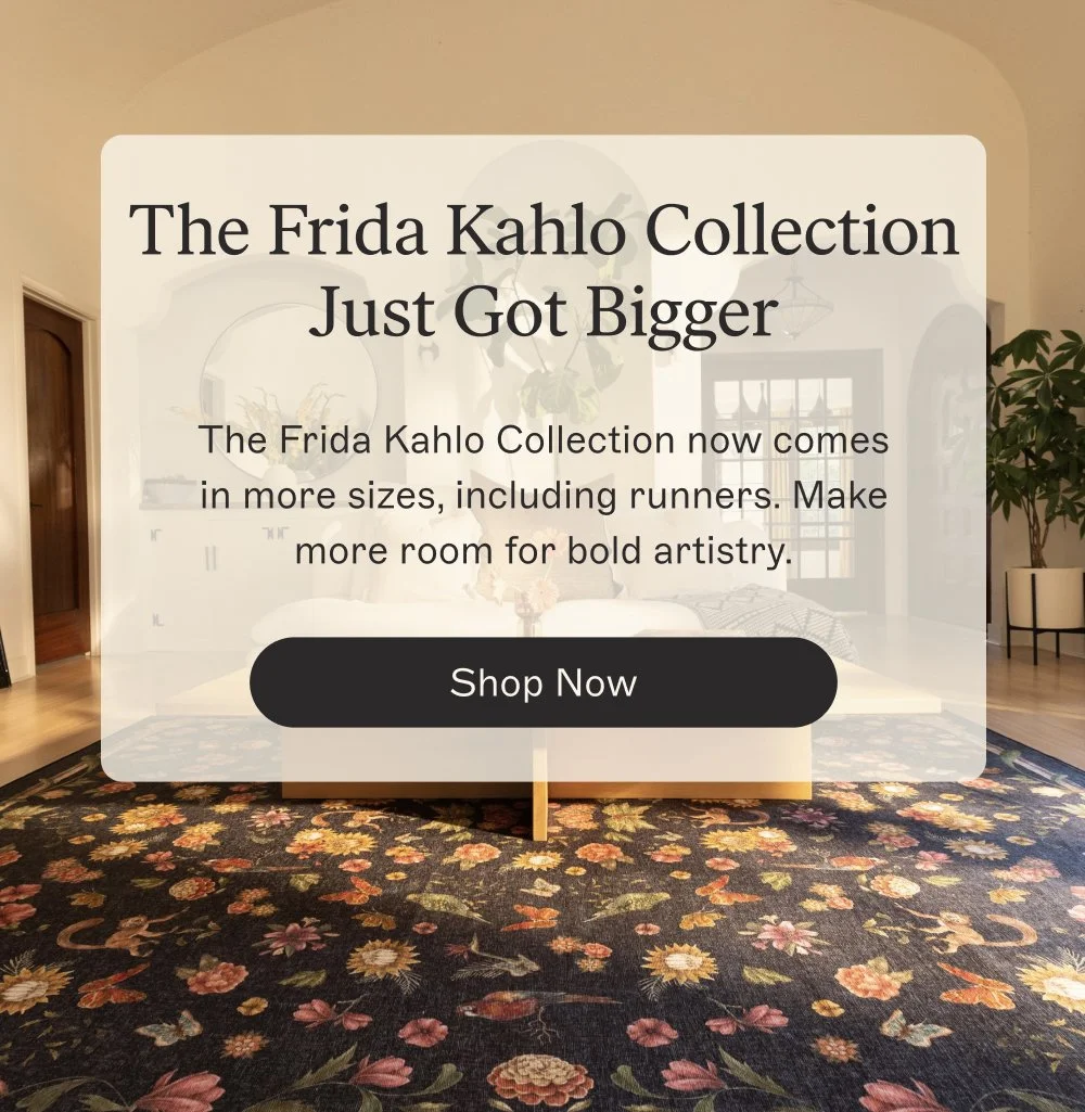 The Frida Kahlo Collection Just Got Bigger The Frida Kahlo Collection now comes in more sizes, including runners. Make more room for bold artistry. Shop Now