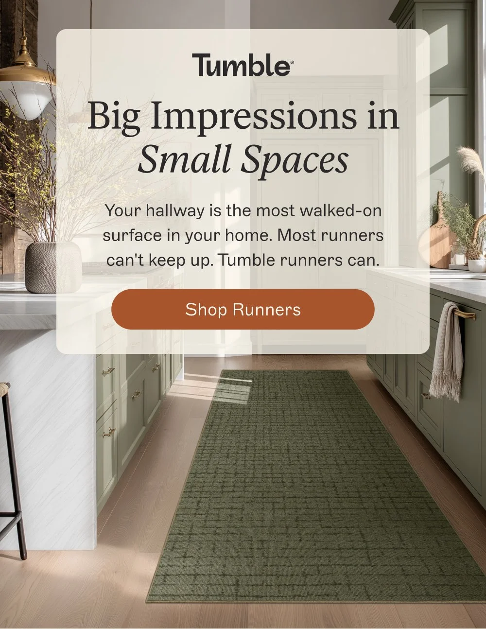 Big Impressions in Small Spaces Your hallway is the most walked-on surface in your home. Most runners can't keep up. Tumble runners can. shop runners