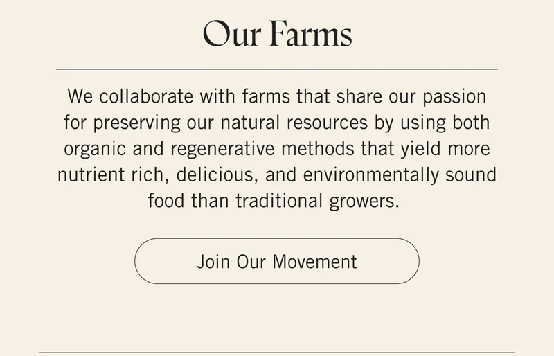 Our Farms. We collaborate with farms that share our passion for preserving our natural resources by using both organic and regenerative methods that yield more nutrient rich, delicious, and environmentally sound food than traditional growers. Join Our Movement.