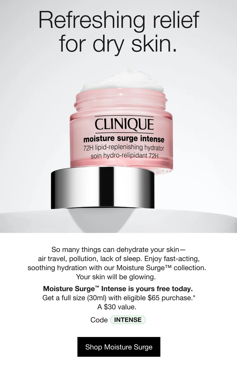 Refreshing relief for dry skin. | So many things can dehydrate your skin — air travel, pollution, lack of sleep. Enjoy fast-acting,  soothing hydration with our Moisture Surge™ collection. Your skin will be glowing. | Moisture Surge™ Intense is yours free today.  Get a full size (30ml) with eligible $65 purchase.* | A $30 value. | Code discount code | Shop Moisture Surge