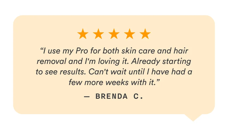 “I use my Pro for both skin care and hair removal and I'm loving it. Already starting to see results. Can't wait until I have had a few more weeks with it.” — Brenda C.