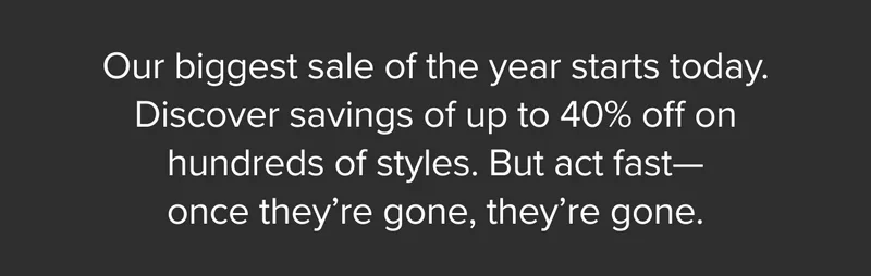 Our biggest sale of the year starts today. Discover savings of up to 40% off on hundreds of styles. But act fast—once they’re gone, they’re gone.