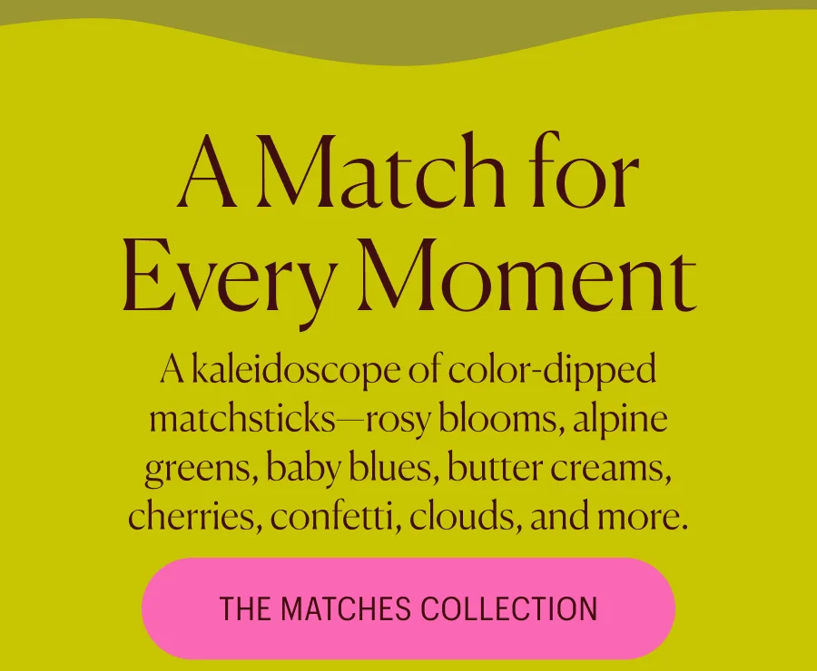 A Match for Every Moment A kaleidoscope of color-dipped matchsticks—rosy blooms, alpine greens, baby blues, butter creams, cherries, confetti, clouds, and more. The Matches Collection