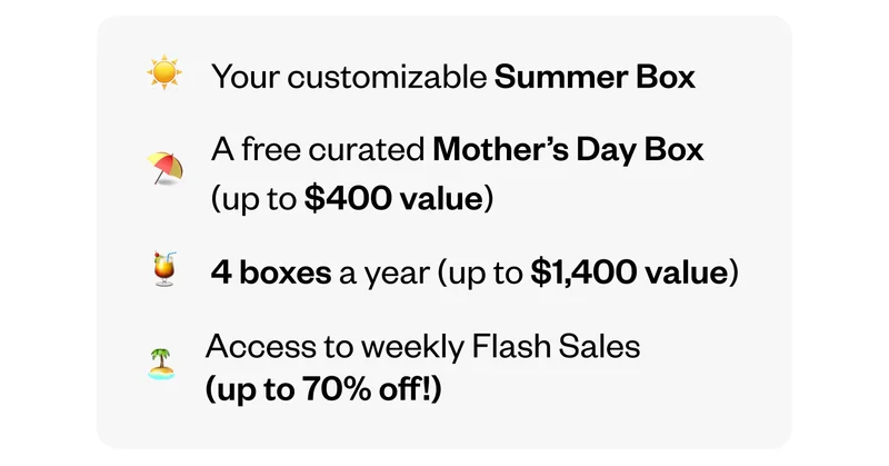 Your customizable Summer Box | A free curated Mother's Day Box (up to $400 value) | 4 boxes a year (up to $1,400 value) | Access to weekly Flash Sales (up to 70% off!)