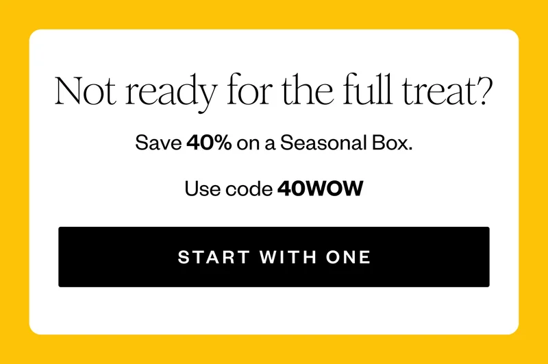 Not ready for the full treat? | Save 40% on a Seasonal Box. | Use code 40WOW | START WITH ONE