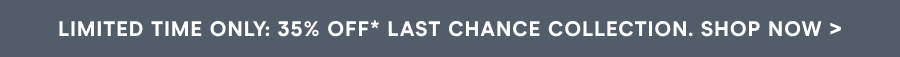 LIMITED TIME ONLY: 35% OFF* LAST CHANCE COLLECTION. SHOP NOW >