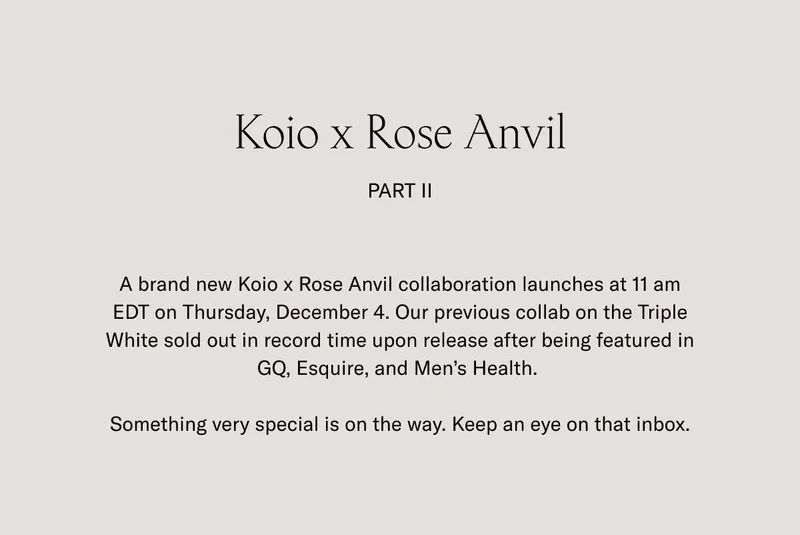 Koio x Rose Anvil Part II A brand new Koio x Rose Anvil collaboration launches at 11 am EDT on Thursday, December 4. Our previous collab on the Triple White sold out in record time upon release after being featured in GQ, Esquire, and Men’s Health.   Something very special is on the way. Keep an eye on that inbox.