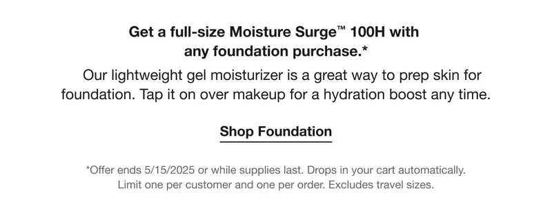 Get a full-size Moisture Surge™ 100H with  any foundation purchase.*    Our lightweight gel moisturizer is a great way to prep skin for foundation. Tap it on over makeup for a hydration boost any time. | Shop Foundation | *Offer ends 5/15/2025 or while supplies last. Drops in your cart automatically.  Limit one per customer and one per order. Excludes travel sizes.