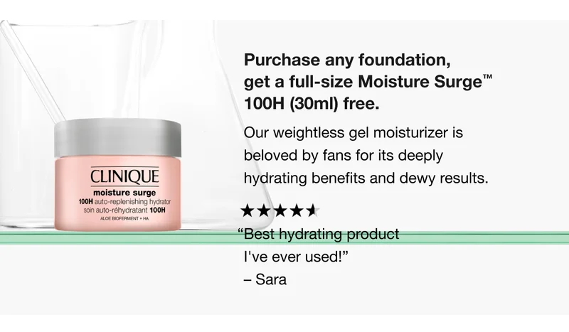 Purchase any foundation, get a full-size Moisture Surge™ 100H (30ml) free. Our weightless gel moisturizer is beloved by fans for its deeply hydrating benefits and dewy results. “Best hydrating product I've ever used!” – Sara